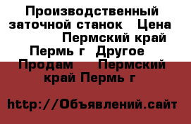 Производственный заточной станок › Цена ­ 30 000 - Пермский край, Пермь г. Другое » Продам   . Пермский край,Пермь г.